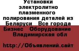 Установки электролитно-плазменного  полирования деталей из Беларуси - Все города Бизнес » Оборудование   . Владимирская обл.